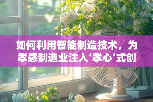 如何利用智能制造技术，为孝感制造业注入‘孝心’式创新？