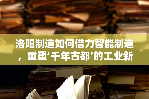 洛阳制造如何借力智能制造，重塑‘千年古都’的工业新貌？