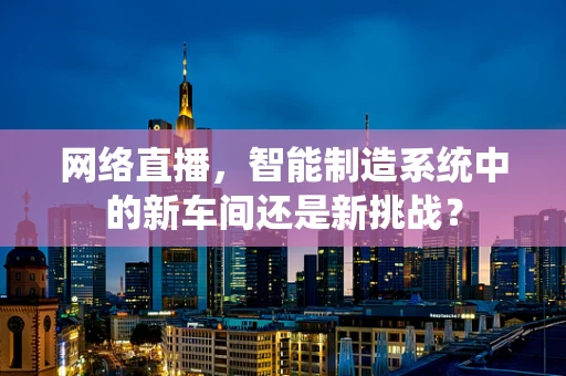 网络直播，智能制造系统中的新车间还是新挑战？