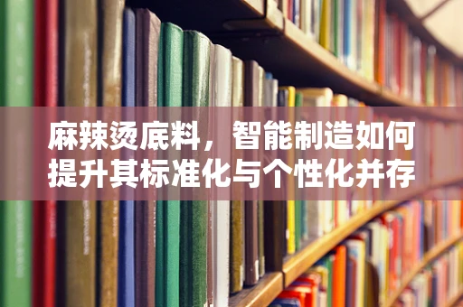 麻辣烫底料，智能制造如何提升其标准化与个性化并存的魅力？