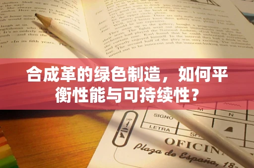 合成革的绿色制造，如何平衡性能与可持续性？
