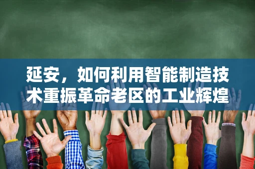 延安，如何利用智能制造技术重振革命老区的工业辉煌？