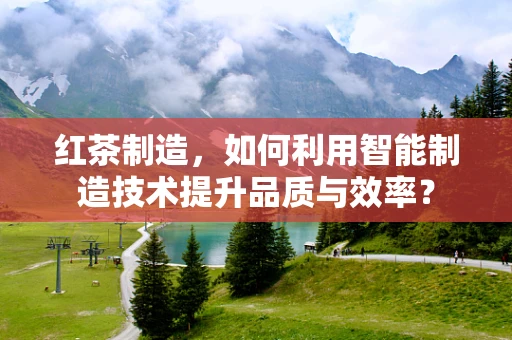 红茶制造，如何利用智能制造技术提升品质与效率？