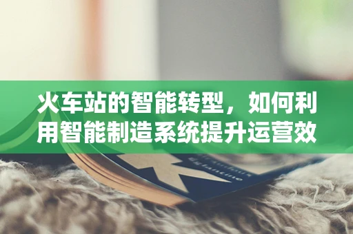 火车站的智能转型，如何利用智能制造系统提升运营效率？