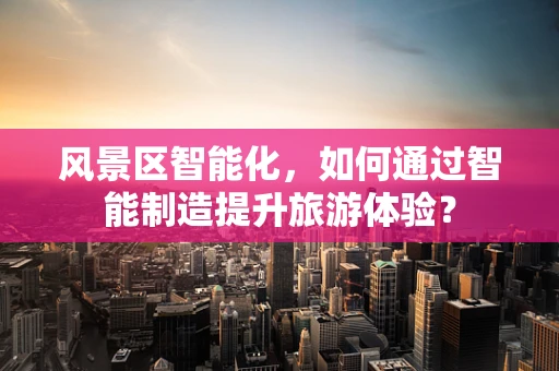 风景区智能化，如何通过智能制造提升旅游体验？