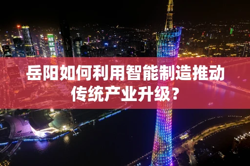 岳阳如何利用智能制造推动传统产业升级？
