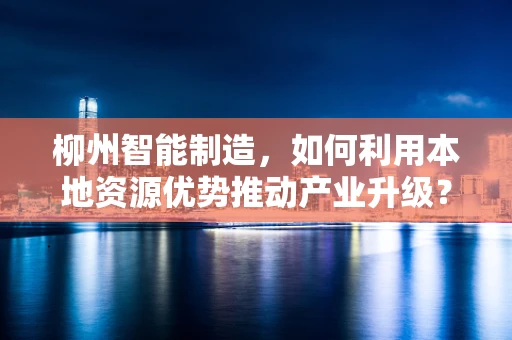 柳州智能制造，如何利用本地资源优势推动产业升级？