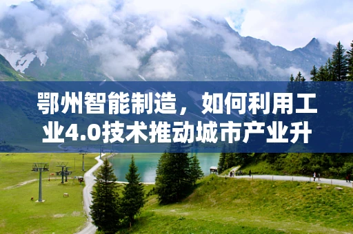 鄂州智能制造，如何利用工业4.0技术推动城市产业升级？