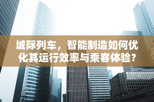 城际列车，智能制造如何优化其运行效率与乘客体验？