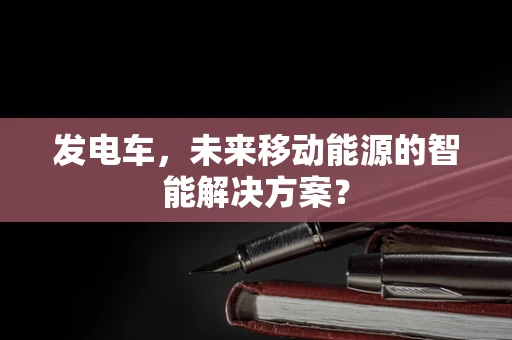 发电车，未来移动能源的智能解决方案？