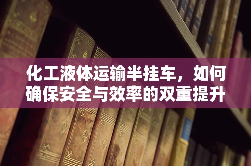 化工液体运输半挂车，如何确保安全与效率的双重提升？