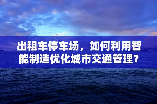 出租车停车场，如何利用智能制造优化城市交通管理？