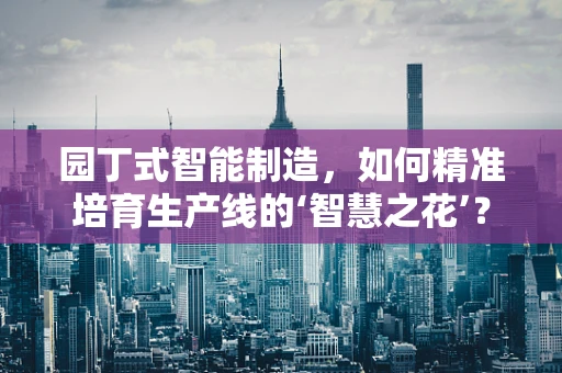 园丁式智能制造，如何精准培育生产线的‘智慧之花’？
