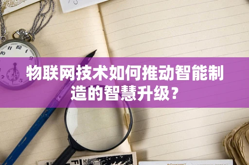 物联网技术如何推动智能制造的智慧升级？