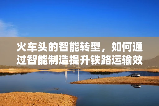 火车头的智能转型，如何通过智能制造提升铁路运输效率？