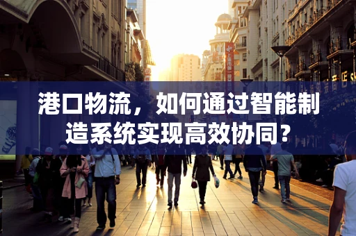 港口物流，如何通过智能制造系统实现高效协同？