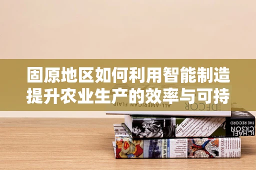 固原地区如何利用智能制造提升农业生产的效率与可持续性？