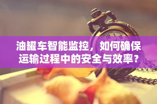 油罐车智能监控，如何确保运输过程中的安全与效率？