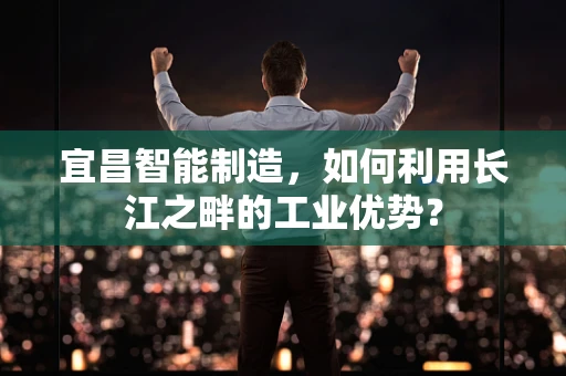 宜昌智能制造，如何利用长江之畔的工业优势？