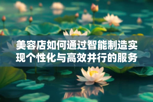 美容店如何通过智能制造实现个性化与高效并行的服务体验？