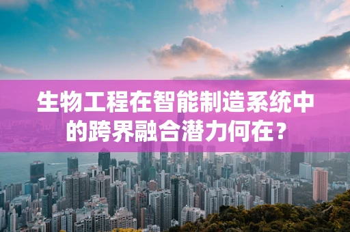 生物工程在智能制造系统中的跨界融合潜力何在？
