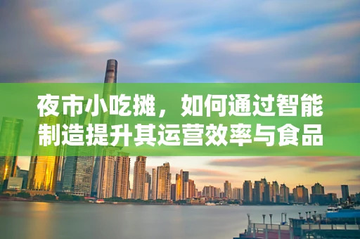 夜市小吃摊，如何通过智能制造提升其运营效率与食品安全？