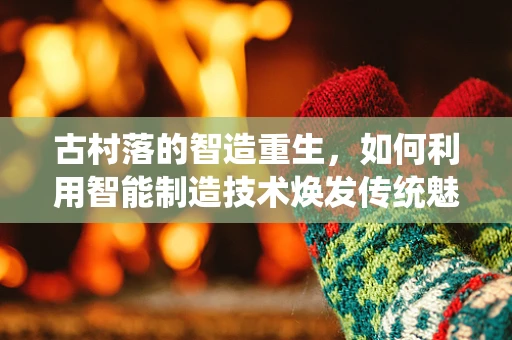 古村落的智造重生，如何利用智能制造技术焕发传统魅力？