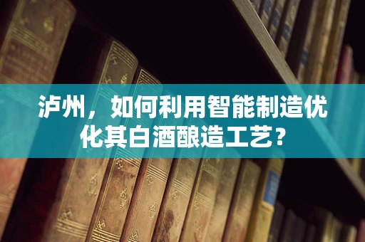 泸州，如何利用智能制造优化其白酒酿造工艺？