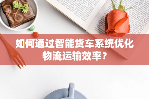 如何通过智能货车系统优化物流运输效率？