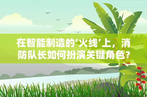 在智能制造的‘火线’上，消防队长如何扮演关键角色？