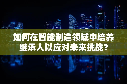 如何在智能制造领域中培养继承人以应对未来挑战？