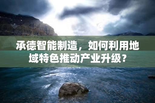 承德智能制造，如何利用地域特色推动产业升级？