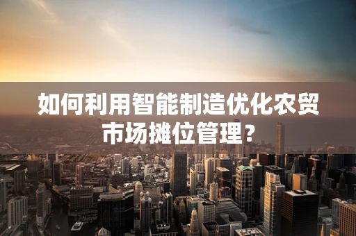 如何利用智能制造优化农贸市场摊位管理？