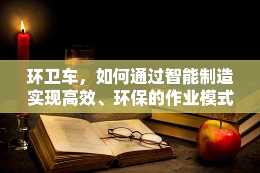 环卫车，如何通过智能制造实现高效、环保的作业模式？