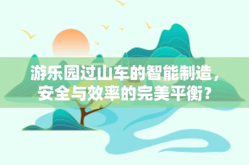 游乐园过山车的智能制造，安全与效率的完美平衡？