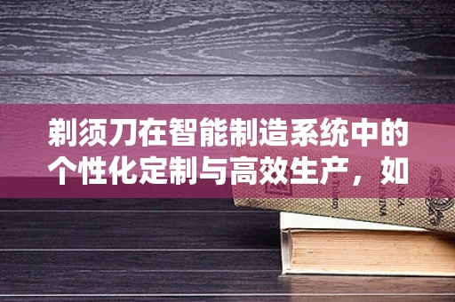 剃须刀在智能制造系统中的个性化定制与高效生产，如何实现？