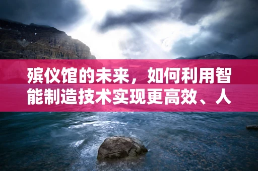 殡仪馆的未来，如何利用智能制造技术实现更高效、人性化的服务？