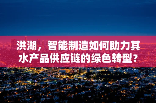洪湖，智能制造如何助力其水产品供应链的绿色转型？