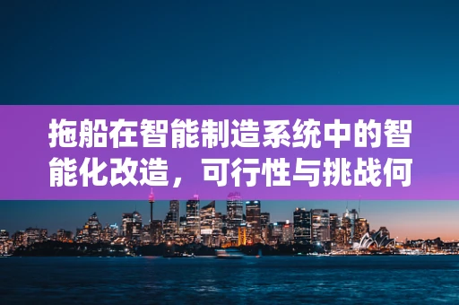 拖船在智能制造系统中的智能化改造，可行性与挑战何在？