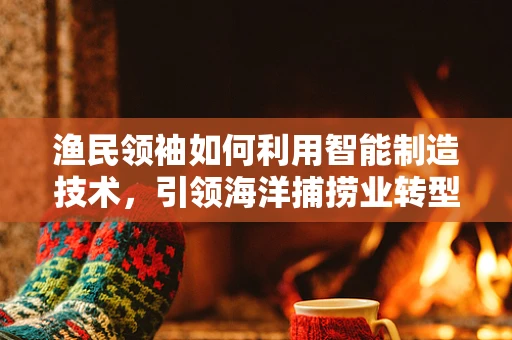渔民领袖如何利用智能制造技术，引领海洋捕捞业转型升级？
