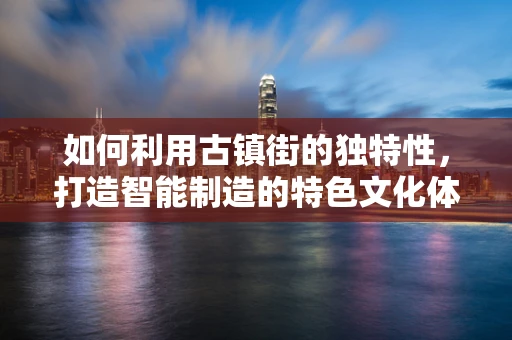 如何利用古镇街的独特性，打造智能制造的特色文化体验区？