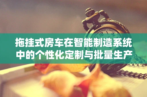 拖挂式房车在智能制造系统中的个性化定制与批量生产如何平衡？