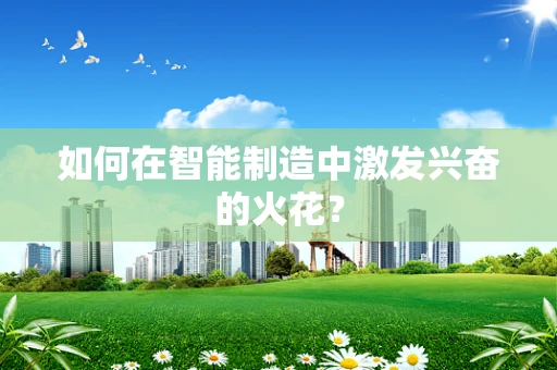 如何在智能制造中激发兴奋的火花？