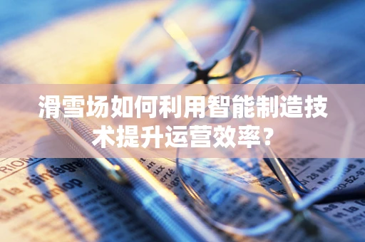 滑雪场如何利用智能制造技术提升运营效率？