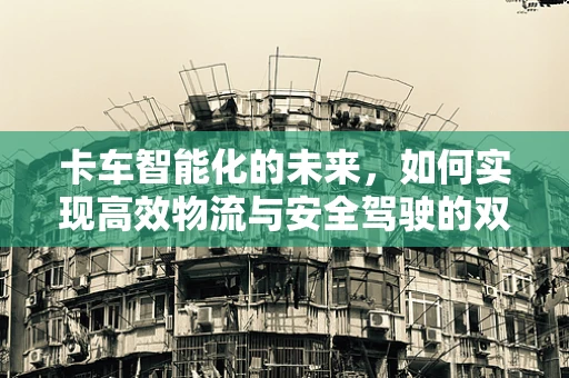 卡车智能化的未来，如何实现高效物流与安全驾驶的双重保障？