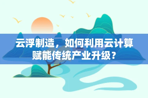 云浮制造，如何利用云计算赋能传统产业升级？