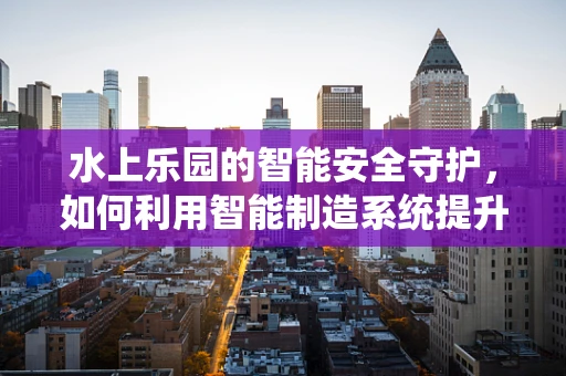 水上乐园的智能安全守护，如何利用智能制造系统提升游客体验？