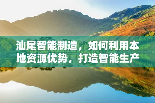汕尾智能制造，如何利用本地资源优势，打造智能生产新模式？