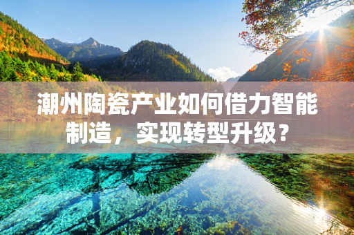 潮州陶瓷产业如何借力智能制造，实现转型升级？