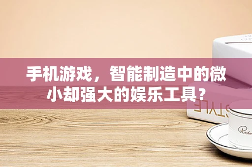 手机游戏，智能制造中的微小却强大的娱乐工具？